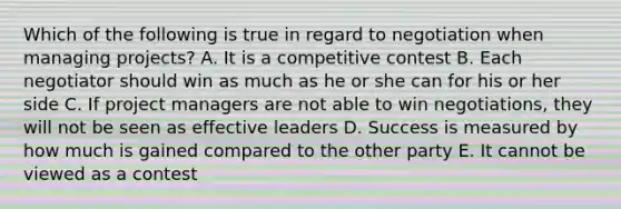 Which of the following is true in regard to negotiation when managing projects? A. It is a competitive contest B. Each negotiator should win as much as he or she can for his or her side C. If project managers are not able to win negotiations, they will not be seen as effective leaders D. Success is measured by how much is gained compared to the other party E. It cannot be viewed as a contest