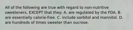 All of the following are true with regard to non-nutritive sweeteners, EXCEPT that they: A. are regulated by the FDA. B. are essentially calorie-free. C. include sorbitol and mannitol. D. are hundreds of times sweeter than sucrose.