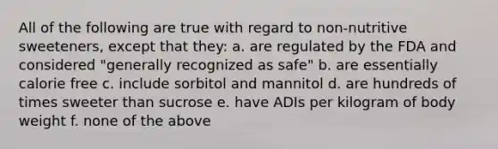 All of the following are true with regard to non-nutritive sweeteners, except that they: a. are regulated by the FDA and considered "generally recognized as safe" b. are essentially calorie free c. include sorbitol and mannitol d. are hundreds of times sweeter than sucrose e. have ADIs per kilogram of body weight f. none of the above