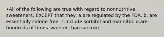 •All of the following are true with regard to nonnutritive sweeteners, EXCEPT that they: a.are regulated by the FDA. b. are essentially calorie-free. c.include sorbitol and mannitol. d.are hundreds of times sweeter than sucrose.