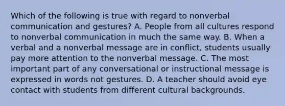 Which of the following is true with regard to nonverbal communication and gestures? A. People from all cultures respond to nonverbal communication in much the same way. B. When a verbal and a nonverbal message are in conflict, students usually pay more attention to the nonverbal message. C. The most important part of any conversational or instructional message is expressed in words not gestures. D. A teacher should avoid eye contact with students from different cultural backgrounds.