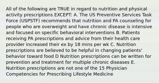 All of the following are TRUE in regard to nutrition and physical activity prescriptions EXCEPT: A. The US Preventive Services Task Force (USPSTF) recommends that nutrition and PA counseling for people who are overweight and have chronic disease is intensive and focused on specific behavioral interventions B. Patients receiving PA prescriptions and advice from their health care provider increased their ex by 18 mins per wk C. Nutrition prescriptions are believed to be helpful in changing patients' behavior toward food D Nutrition prescriptions can be written for prevention and treatment for multiple chronic diseases E. Nutrition prescriptions are not one of the 15 Physician Competencies for Prescribing Lifestyle Medicine