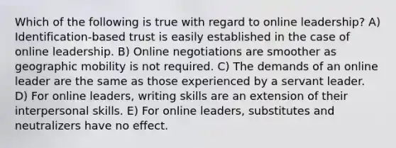 Which of the following is true with regard to online leadership? A) Identification-based trust is easily established in the case of online leadership. B) Online negotiations are smoother as geographic mobility is not required. C) The demands of an online leader are the same as those experienced by a servant leader. D) For online leaders, writing skills are an extension of their interpersonal skills. E) For online leaders, substitutes and neutralizers have no effect.