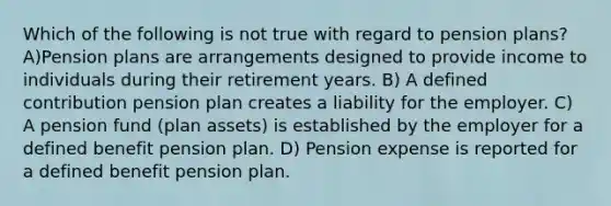 Which of the following is not true with regard to pension plans? A)Pension plans are arrangements designed to provide income to individuals during their retirement years. B) A defined contribution pension plan creates a liability for the employer. C) A pension fund (plan assets) is established by the employer for a defined benefit pension plan. D) Pension expense is reported for a defined benefit pension plan.