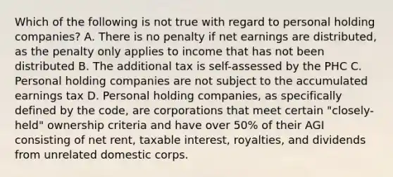 Which of the following is not true with regard to personal holding companies? A. There is no penalty if net earnings are distributed, as the penalty only applies to income that has not been distributed B. The additional tax is self-assessed by the PHC C. Personal holding companies are not subject to the accumulated earnings tax D. Personal holding companies, as specifically defined by the code, are corporations that meet certain "closely-held" ownership criteria and have over 50% of their AGI consisting of net rent, taxable interest, royalties, and dividends from unrelated domestic corps.