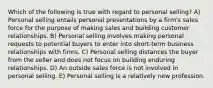 Which of the following is true with regard to personal selling? A) Personal selling entails personal presentations by a firm's sales force for the purpose of making sales and building customer relationships. B) Personal selling involves making personal requests to potential buyers to enter into short-term business relationships with firms. C) Personal selling distances the buyer from the seller and does not focus on building enduring relationships. D) An outside sales force is not involved in personal selling. E) Personal selling is a relatively new profession.