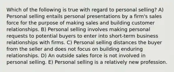 Which of the following is true with regard to personal selling? A) Personal selling entails personal presentations by a firm's sales force for the purpose of making sales and building customer relationships. B) Personal selling involves making personal requests to potential buyers to enter into short-term business relationships with firms. C) Personal selling distances the buyer from the seller and does not focus on building enduring relationships. D) An outside sales force is not involved in personal selling. E) Personal selling is a relatively new profession.