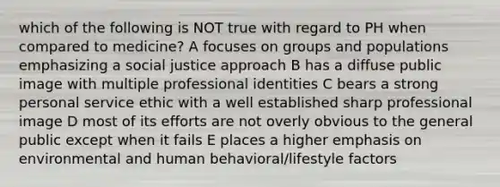 which of the following is NOT true with regard to PH when compared to medicine? A focuses on groups and populations emphasizing a social justice approach B has a diffuse public image with multiple professional identities C bears a strong personal service ethic with a well established sharp professional image D most of its efforts are not overly obvious to the general public except when it fails E places a higher emphasis on environmental and human behavioral/lifestyle factors