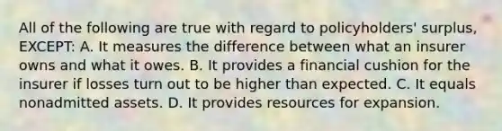 All of the following are true with regard to policyholders' surplus, EXCEPT: A. It measures the difference between what an insurer owns and what it owes. B. It provides a financial cushion for the insurer if losses turn out to be higher than expected. C. It equals nonadmitted assets. D. It provides resources for expansion.