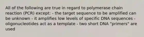 All of the following are true in regard to polymerase chain reaction (PCR) except: - the target sequence to be amplified can be unknown - it amplifies low levels of specific DNA sequences - oligonucleotides act as a template - two short DNA "primers" are used