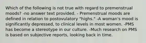 Which of the following is not true with regard to premenstrual moods? -no answer text provided. - Premenstrual moods are defined in relation to postovulatory "highs." -A woman's mood is significantly depressed, to clinical levels in most women. -PMS has become a stereotype in our culture. -Much research on PMS is based on subjective reports, looking back in time.