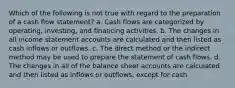 Which of the following is not true with regard to the preparation of a cash flow statement? a. Cash flows are categorized by operating, investing, and financing activities. b. The changes in all income statement accounts are calculated and then listed as cash inflows or outflows. c. The direct method or the indirect method may be used to prepare the statement of cash flows. d. The changes in all of the balance sheet accounts are calculated and then listed as inflows or outflows, except for cash