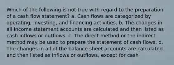 Which of the following is not true with regard to the preparation of a cash flow statement? a. Cash flows are categorized by operating, investing, and financing activities. b. The changes in all income statement accounts are calculated and then listed as cash inflows or outflows. c. The direct method or the indirect method may be used to prepare the statement of cash flows. d. The changes in all of the balance sheet accounts are calculated and then listed as inflows or outflows, except for cash