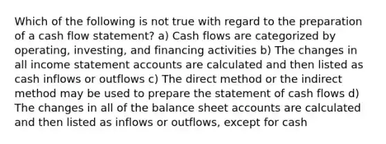 Which of the following is not true with regard to the preparation of a cash flow statement? a) Cash flows are categorized by operating, investing, and financing activities b) The changes in all income statemen<a href='https://www.questionai.com/knowledge/k7x83BRk9p-t-accounts' class='anchor-knowledge'>t accounts</a> are calculated and then listed as cash inflows or outflows c) The direct method or the indirect method may be used to prepare the statement of cash flows d) The changes in all of the balance sheet accounts are calculated and then listed as inflows or outflows, except for cash