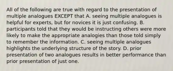 All of the following are true with regard to the presentation of multiple analogues EXCEPT that A. seeing multiple analogues is helpful for experts, but for novices it is just confusing. B. participants told that they would be instructing others were more likely to make the appropriate analogies than those told simply to remember the information. C. seeing multiple analogues highlights the underlying structure of the story. D. prior presentation of two analogues results in better performance than prior presentation of just one.