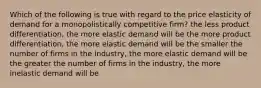 Which of the following is true with regard to the price elasticity of demand for a monopolistically competitive firm? the less product differentiation, the more elastic demand will be the more product differentiation, the more elastic demand will be the smaller the number of firms in the industry, the more elastic demand will be the greater the number of firms in the industry, the more inelastic demand will be