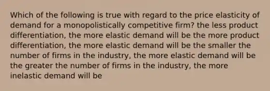 Which of the following is true with regard to the price elasticity of demand for a monopolistically competitive firm? the less product differentiation, the more elastic demand will be the more product differentiation, the more elastic demand will be the smaller the number of firms in the industry, the more elastic demand will be the greater the number of firms in the industry, the more inelastic demand will be