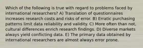 Which of the following is true with regard to problems faced by international researchers? A) Translation of questionnaires increases research costs and risks of error. B) Erratic purchasing patterns limit data reliability and validity. C) More often than not, cultural differences enrich research findings. D) Diverse markets always yield conflicting data. E) The primary data obtained by international researchers are almost always error prone.