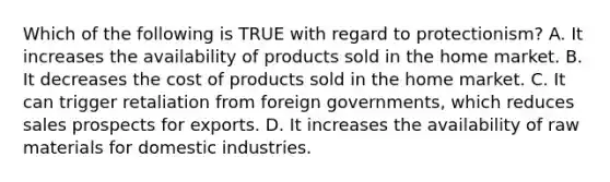 Which of the following is TRUE with regard to protectionism? A. It increases the availability of products sold in the home market. B. It decreases the cost of products sold in the home market. C. It can trigger retaliation from foreign governments, which reduces sales prospects for exports. D. It increases the availability of raw materials for domestic industries.