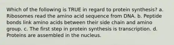 Which of the following is TRUE in regard to protein synthesis? a. Ribosomes read the amino acid sequence from DNA. b. Peptide bonds link amino acids between their side chain and amino group. c. The first step in protein synthesis is transcription. d. Proteins are assembled in the nucleus.