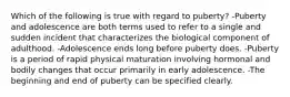 Which of the following is true with regard to puberty? -Puberty and adolescence are both terms used to refer to a single and sudden incident that characterizes the biological component of adulthood. -Adolescence ends long before puberty does. -Puberty is a period of rapid physical maturation involving hormonal and bodily changes that occur primarily in early adolescence. -The beginning and end of puberty can be specified clearly.