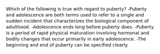 Which of the following is true with regard to puberty? -Puberty and adolescence are both terms used to refer to a single and sudden incident that characterizes the biological component of adulthood. -Adolescence ends long before puberty does. -Puberty is a period of rapid physical maturation involving hormonal and bodily changes that occur primarily in early adolescence. -The beginning and end of puberty can be specified clearly.