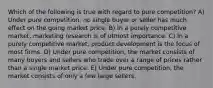 Which of the following is true with regard to pure competition? A) Under pure competition, no single buyer or seller has much effect on the going market price. B) In a purely competitive market, marketing research is of utmost importance. C) In a purely competitive market, product development is the focus of most firms. D) Under pure competition, the market consists of many buyers and sellers who trade over a range of prices rather than a single market price. E) Under pure competition, the market consists of only a few large sellers.