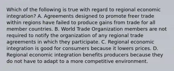 Which of the following is true with regard to regional economic integration? A. Agreements designed to promote freer trade within regions have failed to produce gains from trade for all member countries. B. World Trade Organization members are not required to notify the organization of any regional trade agreements in which they participate. C. Regional economic integration is good for consumers because it lowers prices. D. Regional economic integration benefits producers because they do not have to adapt to a more competitive environment.