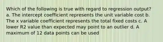 Which of the following is true with regard to regression output? a. The intercept coefficient represents the unit variable cost b. The x variable coefficient represents the total fixed costs c. A lower R2 value than expected may point to an outlier d. A maximum of 12 data points can be used