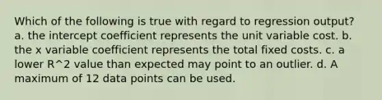 Which of the following is true with regard to regression output? a. the intercept coefficient represents the unit variable cost. b. the x variable coefficient represents the total fixed costs. c. a lower R^2 value than expected may point to an outlier. d. A maximum of 12 data points can be used.