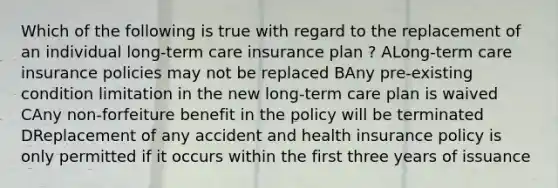 Which of the following is true with regard to the replacement of an individual long-term care insurance plan ? ALong-term care insurance policies may not be replaced BAny pre-existing condition limitation in the new long-term care plan is waived CAny non-forfeiture benefit in the policy will be terminated DReplacement of any accident and health insurance policy is only permitted if it occurs within the first three years of issuance