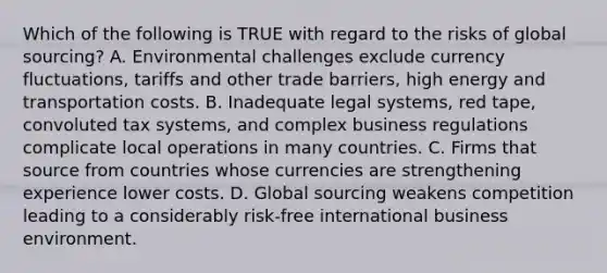 Which of the following is TRUE with regard to the risks of global​ sourcing? A. Environmental challenges exclude currency​ fluctuations, tariffs and other trade​ barriers, high energy and transportation costs. B. Inadequate legal​ systems, red​ tape, convoluted tax​ systems, and complex business regulations complicate local operations in many countries. C. Firms that source from countries whose currencies are strengthening experience lower costs. D. Global sourcing weakens competition leading to a considerably​ risk-free international business environment.