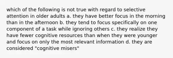 which of the following is not true with regard to selective attention in older adults a. they have better focus in the morning than in the afternoon b. they tend to focus specifically on one component of a task while ignoring others c. they realize they have fewer cognitive resources than when they were younger and focus on only the most relevant information d. they are considered "cognitive misers"