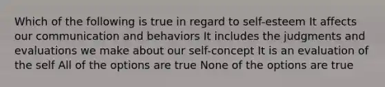 Which of the following is true in regard to self-esteem It affects our communication and behaviors It includes the judgments and evaluations we make about our self-concept It is an evaluation of the self All of the options are true None of the options are true