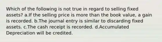 Which of the following is not true in regard to selling fixed assets? a.If the selling price is more than the book value, a gain is recorded. b.The journal entry is similar to discarding fixed assets. c.The cash receipt is recorded. d.Accumulated Depreciation will be credited.