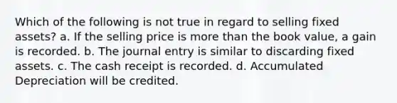 Which of the following is not true in regard to selling fixed assets? a. If the selling price is more than the book value, a gain is recorded. b. The journal entry is similar to discarding fixed assets. c. The cash receipt is recorded. d. Accumulated Depreciation will be credited.