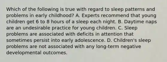 Which of the following is true with regard to sleep patterns and problems in early childhood? A. Experts recommend that young children get 6 to 8 hours of a sleep each night. B. Daytime naps are an undesirable practice for young children. C. Sleep problems are associated with deficits in attention that sometimes persist into early adolescence. D. Children's sleep problems are not associated with any long-term negative developmental outcomes.