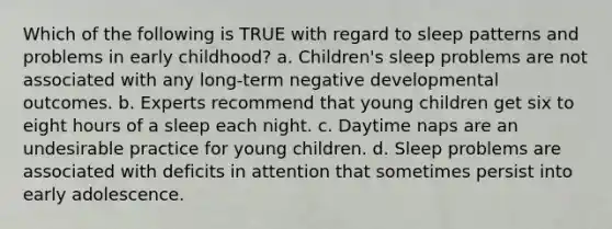 Which of the following is TRUE with regard to sleep patterns and problems in early childhood? a. Children's sleep problems are not associated with any long-term negative developmental outcomes. b. Experts recommend that young children get six to eight hours of a sleep each night. c. Daytime naps are an undesirable practice for young children. d. Sleep problems are associated with deficits in attention that sometimes persist into early adolescence.