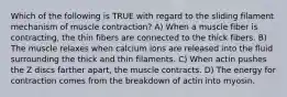 Which of the following is TRUE with regard to the sliding filament mechanism of muscle contraction? A) When a muscle fiber is contracting, the thin fibers are connected to the thick fibers. B) The muscle relaxes when calcium ions are released into the fluid surrounding the thick and thin filaments. C) When actin pushes the Z discs farther apart, the muscle contracts. D) The energy for contraction comes from the breakdown of actin into myosin.