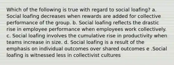 Which of the following is true with regard to social loafing? a. Social loafing decreases when rewards are added for collective performance of the group. b. Social loafing reflects the drastic rise in employee performance when employees work collectively. c. Social loafing involves the cumulative rise in productivity when teams increase in size. d. Social loafing is a result of the emphasis on individual outcomes over shared outcomes e .Social loafing is witnessed less in collectivist cultures