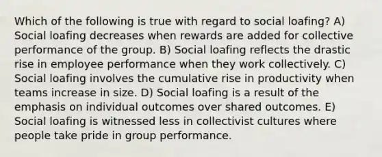 Which of the following is true with regard to social loafing? A) Social loafing decreases when rewards are added for collective performance of the group. B) Social loafing reflects the drastic rise in employee performance when they work collectively. C) Social loafing involves the cumulative rise in productivity when teams increase in size. D) Social loafing is a result of the emphasis on individual outcomes over shared outcomes. E) Social loafing is witnessed less in collectivist cultures where people take pride in group performance.