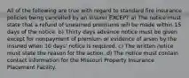 All of the following are true with regard to standard fire insurance policies being cancelled by an insurer EXCEPT a) The notice must state that a refund of unearned premiums will be made within 15 days of the notice. b) Thirty days advance notice must be given except for nonpayment of premium or evidence of arson by the insured when 10 days' notice is required. c) The written notice must state the reason for the action. d) The notice must contain contact information for the Missouri Property Insurance Placement Facility.