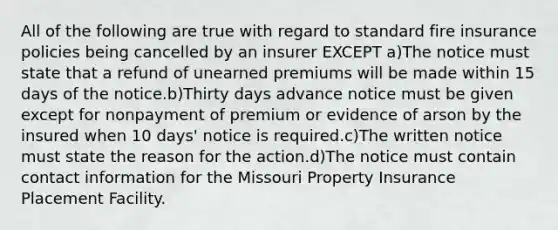 All of the following are true with regard to standard fire insurance policies being cancelled by an insurer EXCEPT a)The notice must state that a refund of unearned premiums will be made within 15 days of the notice.b)Thirty days advance notice must be given except for nonpayment of premium or evidence of arson by the insured when 10 days' notice is required.c)The written notice must state the reason for the action.d)The notice must contain contact information for the Missouri Property Insurance Placement Facility.