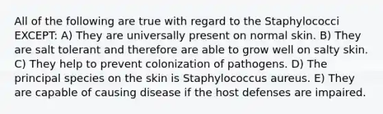 All of the following are true with regard to the Staphylococci EXCEPT: A) They are universally present on normal skin. B) They are salt tolerant and therefore are able to grow well on salty skin. C) They help to prevent colonization of pathogens. D) The principal species on the skin is Staphylococcus aureus. E) They are capable of causing disease if the host defenses are impaired.