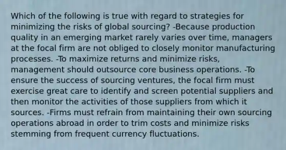 Which of the following is true with regard to strategies for minimizing the risks of global sourcing? -Because production quality in an emerging market rarely varies over time, managers at the focal firm are not obliged to closely monitor manufacturing processes. -To maximize returns and minimize risks, management should outsource core business operations. -To ensure the success of sourcing ventures, the focal firm must exercise great care to identify and screen potential suppliers and then monitor the activities of those suppliers from which it sources. -Firms must refrain from maintaining their own sourcing operations abroad in order to trim costs and minimize risks stemming from frequent currency fluctuations.