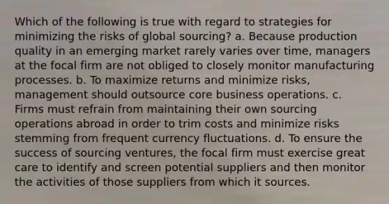 Which of the following is true with regard to strategies for minimizing the risks of global sourcing? a. Because production quality in an emerging market rarely varies over time, managers at the focal firm are not obliged to closely monitor manufacturing processes. b. To maximize returns and minimize risks, management should outsource core business operations. c. Firms must refrain from maintaining their own sourcing operations abroad in order to trim costs and minimize risks stemming from frequent currency fluctuations. d. To ensure the success of sourcing ventures, the focal firm must exercise great care to identify and screen potential suppliers and then monitor the activities of those suppliers from which it sources.