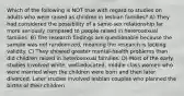 Which of the following is NOT true with regard to studies on adults who were raised as children in lesbian families? A) They had considered the possibility of a same-sex relationship far more seriously compared to people raised in heterosexual families. B) The research findings are questionable because the sample was not randomized, meaning the research is lacking validity. C) They showed greater mental-health problems than did children raised in heterosexual families. D) Most of the early studies involved white, well-educated, middle class women who were married when the children were born and then later divorced. Later studies involved lesbian couples who planned the births of their children