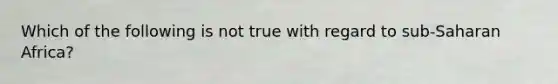 Which of the following is not true with regard to sub-Saharan Africa?
