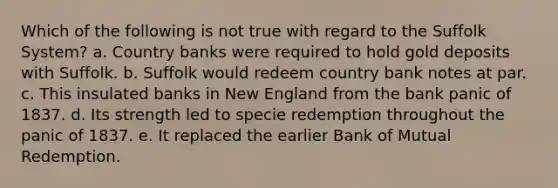 Which of the following is not true with regard to the Suffolk System? a. Country banks were required to hold gold deposits with Suffolk. b. Suffolk would redeem country bank notes at par. c. This insulated banks in New England from the bank panic of 1837. d. Its strength led to specie redemption throughout the panic of 1837. e. It replaced the earlier Bank of Mutual Redemption.