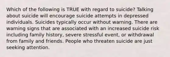 Which of the following is TRUE with regard to suicide? Talking about suicide will encourage suicide attempts in depressed individuals. Suicides typically occur without warning. There are warning signs that are associated with an increased suicide risk including family history, severe stressful event, or withdrawal from family and friends. People who threaten suicide are just seeking attention.